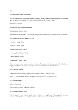 3.4.6.
3.2. Optativamente podem ser declarados:
3.2.1. As vitaminas e os minerais que constam no Anexo A, sempre e quando estiverem presentes em quantidade
igual ou maior a 5% da Ingestão Diária Recomendada (IDR) por porção indicada no rótulo.
3.2.2. Outros nutrientes.
3.3. Cálculo do Valor energético e nutrientes
3.3.1. Cálculo do valor energético
A quantidade do valor energético a ser declarada deve ser calculada utilizando-se os seguintes fatores de conversão:
• Carboidratos (exceto polióis) 4 kcal/g - 17 kJ/g
• Proteínas 4 kcal/g - 17 kJ/g
• Gorduras 9 kcal/g - 37 kJ/g
• Álcool (Etanol) 7 kcal/g - 29 kJ/g
• Ácidos orgânicos 3 kcal/g - 13 kJ/g
• Polióis 2,4 kcal/g -10 kJ/g
• Polidextroses 1 kcal/g - 4 kJ/g
Podem ser usados outros fatores para outros nutrientes não previstos neste item, os quais serão indicados nos
Regulamentos Técnicos específicos ou em sua ausência fatores estabelecidos no Codex Alimentarius.
3.3.2. Cálculo de proteínas
A quantidade de proteínas a ser indicada deve ser calculada mediante a seguinte fórmula:
Proteína = conteúdo total de nitrogênio (Kjeldahl) x fator Serão utilizados os seguintes fatores:
5,75 proteínas vegetais;
6,38 proteínas lácteas;
6,25 proteínas da carne ou misturas de proteínas;
6,25 proteínas de soja e de milho
Pode ser usado um fator diferente quando estiver indicado em um Regulamento Técnico específico ou na sua
ausência o fator indicado em um método de análise específico validado e reconhecido internacionalmente.
 