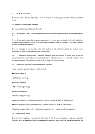 3.3.3. Cálculo de carboidratos
É calculado como a diferença entre 100 e a soma do conteúdo de proteínas, gorduras, fibra alimentar, umidade e
cinzas.
3.4. Apresentação da rotulagem nutricional
3.4.1. Localização e características da informação
3.4.1.1. A disposição, o realce e a ordem da informação nutricional devem seguir os modelos apresentados no Anexo
B.
3.4.1.2. A informação nutricional deve aparecer agrupada em um mesmo lugar, estruturada em forma de tabela, com
os valores e as unidades em colunas. Se o espaço não for suficiente, pode ser utilizada a forma linear, conforme
modelos apresentados no Anexo B.
3.4.1.3. A declaração de valor energético e dos nutrientes deve ser feita em forma numérica. Não obstante, não se
exclui o uso de outras formas de apresentação complementar.
3.4.1.4. A informação correspondente à rotulagem nutricional deve estar redigida no idioma oficial do país de
consumo (espanhol ou português), sem prejuízo de textos em outros idiomas e deve ser colocada em lugar visível,
em caracteres legíveis e deve ter cor contrastante com o fundo onde estiver impressa.
3.4.2. Unidades que devem ser utilizadas na rotulagem nutricional:
• Valor energético: quilocalorias(kcal ) e quilojoules( kJ)
• Proteínas: gramas (g)
• Carboidratos: gramas (g)
• Gorduras: gramas (g)
• Fibra alimentar: gramas (g)
• Sódio: miligramas (mg)
• Colesterol: miligramas (mg)
• Vitaminas: miligramas (mg) ou microgramas ( g), conforme expresso na Tabela de IDR do Anexo A
• Minerais: miligramas (mg) ou microgramas ( g), conforme expresso na Tabela de IDR do Anexo A
• Porção: gramas(g), mililitros (ml) e medidas caseiras de acordo com o Regulamento Técnico específico.
3.4.3. Expressões dos valores
3.4.3.1. O Valor energético e o percentual de Valor Diário (% VD) devem ser declarados em números inteiros. Os
nutrientes serão declarados de acordo com o estabelecido na seguinte tabela e as cifras deverão ser expressas nas
 