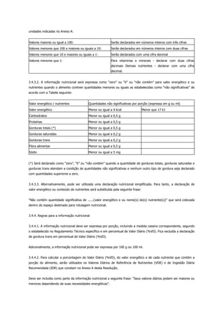 unidades indicadas no Anexo A:
Valores maiores ou igual a 100: Serão declarados em números inteiros com três cifras
Valores menores que 100 e maiores ou iguais a 10: Serão declarados em números inteiros com duas cifras
Valores menores que 10 e maiores ou iguais a 1: Serão declarados com uma cifra decimal
Valores menores que 1: Para vitaminas e minerais - declarar com duas cifras
decimais Demais nutrientes - declarar com uma cifra
decimal.
3.4.3.2. A informação nutricional será expressa como “zero” ou “0” ou “não contém” para valor energético e ou
nutrientes quando o alimento contiver quantidades menores ou iguais as estabelecidas como “não significativas” de
acordo com a Tabela seguinte:
Valor energético / nutrientes Quantidades não significativas por porção (expressa em g ou ml)
Valor energético Menor ou igual a 4 kcal Menor que 17 kJ
Carboidratos Menor ou igual a 0,5 g
Proteínas Menor ou igual a 0,5 g
Gorduras totais (*) Menor ou igual a 0,5 g
Gorduras saturadas Menor ou igual a 0,2 g
Gorduras trans Menor ou igual a 0,2 g
Fibra alimentar Menor ou igual a 0,5 g
Sódio Menor ou igual a 5 mg
(*) Será declarado como “zero”, “0” ou “não contém” quando a quantidade de gorduras totais, gorduras saturadas e
gorduras trans atendam a condição de quantidades não significativas e nenhum outro tipo de gordura seja declarado
com quantidades superiores a zero.
3.4.3.3. Alternativamente, pode ser utilizada uma declaração nutricional simplificada. Para tanto, a declaração de
valor energético ou conteúdo de nutrientes será substituída pela seguinte frase:
“Não contém quantidade significativa de ......(valor energético e ou nome(s) do(s) nutriente(s))” que será colocada
dentro do espaço destinado para rotulagem nutricional.
3.4.4. Regras para a informação nutricional
3.4.4.1. A informação nutricional deve ser expressa por porção, incluindo a medida caseira correspondente, segundo
o estabelecido no Regulamento Técnico específico e em percentual de Valor Diário (%VD). Fica excluída a declaração
de gordura trans em percentual de Valor Diário (%VD).
Adicionalmente, a informação nutricional pode ser expressa por 100 g ou 100 ml.
3.4.4.2. Para calcular a porcentagem do Valor Diário (%VD), do valor energético e de cada nutriente que contém a
porção do alimento, serão utilizados os Valores Diários de Referência de Nutrientes (VDR) e de Ingestão Diária
Recomendada (IDR) que constam no Anexo A desta Resolução.
Deve ser incluída como parte da informação nutricional a seguinte frase: “Seus valores diários podem ser maiores ou
menores dependendo de suas necessidades energéticas”.
 
