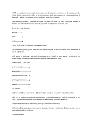 3.4.4.3. As quantidades mencionadas devem ser as correspondentes ao alimento tal como se oferece ao consumidor.
Pode-se declarar, também, informações do alimento preparado, desde que se indiquem as instruções específicas de
preparação e que tais informações se refiram ao alimento pronto para o consumo.
3.4.5. Quando for declarada a quantidade de açúcares e ou polióis e ou amido e ou outros carboidratos, presentes no
alimento, esta declaração deve constar abaixo da quantidade de carboidratos, da seguinte forma:
Carboidratos .......g, dos quais:
açúcares............g
polióis ...............g
amido.................g
. outros carboidratos ...g (devem ser identificados no rótulo)
A quantidade de açúcares, polióis, amido e outros carboidratos pode ser indicada também como porcentagem do
total de carboidratos.
3.4.6. quando for declarada a quantidade de gordura(s) e ou o tipo(s) de ácidos graxos e ou colesterol, esta
declaração deve constar abaixo da quantidade de gorduras totais, da seguinte forma:
Gorduras totais.....g, das quais:
gorduras saturadas................g
gorduras trans........................g
gorduras monoinsaturadas:....g
gorduras poliisaturadas:........g
colesterol:...........................mg
3.5. Tolerância
3.5.1. Será admitida uma tolerância de + 20% com relação aos valores de nutrientes declarados no rótulo.
3.5.2. Para os produtos que contenham micronutrientes em quantidade superior a tolerância estabelecida no item
3.5.1, a empresa responsável deve manter a disposição os estudos que justifiquem tal variação.
4. Declaração de Propriedades Nutricionais (Informação Nutricional Complementar)
4.1 A declaração de propriedades nutricionais nos rótulos dos alimentos é facultativa e não deve substituir, mas ser
adicional à declaração de nutrientes.
5. Disposições Gerais
 