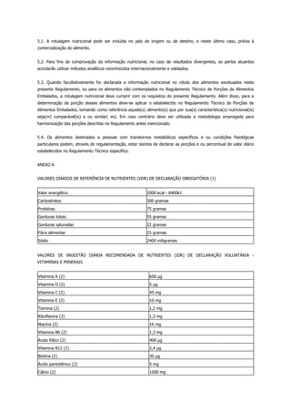 5.1. A rotulagem nutricional pode ser incluída no país de origem ou de destino, e neste último caso, prévia à
comercialização do alimento.
5.2. Para fins de comprovação da informação nutricional, no caso de resultados divergentes, as partes atuantes
acordarão utilizar métodos analíticos reconhecidos internacionalmente e validados.
5.3. Quando facultativamente for declarada a informação nutricional no rótulo dos alimentos excetuados neste
presente Regulamento, ou para os alimentos não contemplados no Regulamento Técnico de Porções de Alimentos
Embalados, a rotulagem nutricional deve cumprir com os requisitos do presente Regulamento. Além disso, para a
determinação da porção desses alimentos deve-se aplicar o estabelecido no Regulamento Técnico de Porções de
Alimentos Embalados, tomando como referência aquele(s) alimento(s) que por sua(s) característica(s) nutricional(is)
seja(m) comparável(is) e ou similar( es). Em caso contrário deve ser utilizada a metodologia empregada para
harmonização das porções descritas no Regulamento antes mencionado.
5.4. Os alimentos destinados a pessoas com transtornos metabólicos específicos e ou condições fisiológicas
particulares podem, através de regulamentação, estar isentos de declarar as porções e ou percentual de valor diário
estabelecidos no Regulamento Técnico específico.
ANEXO A
VALORES DIÁRIOS DE REFERÊNCIA DE NUTRIENTES (VDR) DE DECLARAÇÃO OBRIGATÓRIA (1)
Valor energético 2000 kcal - 8400kJ
Carboidratos 300 gramas
Proteínas 75 gramas
Gorduras totais 55 gramas
Gorduras saturadas 22 gramas
Fibra alimentar 25 gramas
Sódio 2400 miligramas
VALORES DE INGESTÃO DIÁRIA RECOMENDADA DE NUTRIENTES (IDR) DE DECLARAÇÃO VOLUNTÁRIA -
VITAMINAS E MINERAIS
Vitamina A (2) 600 g
Vitamina D (2) 5 g
Vitamina C (2) 45 mg
Vitamina E (2) 10 mg
Tiamina (2) 1,2 mg
Riboflavina (2) 1,3 mg
Niacina (2) 16 mg
Vitamina B6 (2) 1,3 mg
Ácido fólico (2) 400 g
Vitamina B12 (2) 2,4 g
Biotina (2) 30 g
Ácido pantotênico (2) 5 mg
Cálcio (2) 1000 mg
 