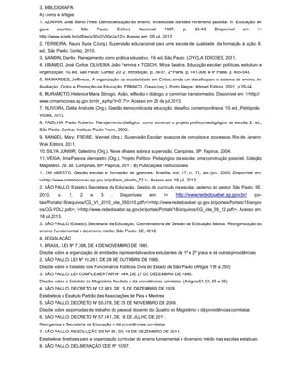 3. BIBLIOGRAFIA
A) Livros e Artigos
1. AZANHA, José Mário Pires. Democratização do ensino: vicissitudes da ideia no ensino paulista. In: Educação: al-
guns escritos. São Paulo: Editora Nacional, 1987, p. 25-43. Disponível em: <
http://www.scielo.br/pdf/ep/v30n2/v30n2a12> Acesso em: 05 jul. 2013.
2. FERREIRA, Naura Syria C.(org.) Supervisão educacional para uma escola de qualidade: da formação à ação. 8.
ed., São Paulo: Cortez, 2010.
3. GANDIN, Danilo. Planejamento como prática educativa. 19. ed. São Paulo: LOYOLA EDICOES, 2011.
4. LIBÂNEO, José Carlos, OLIVEIRA João Ferreira e TOSCHI, Mirza Seabra. Educação escolar: políticas, estrutura e
organização. 10. ed. São Paulo: Cortez, 2012. Introdução, p. 39-57, 2ª Parte, p. 141-306, e 4ª Parte, p. 405-543.
5. MAINARDES, Jefferson, A organização da escolaridade em Ciclos: ainda um desafio para o sistema de ensino. In:
Avaliação, Ciclos e Promoção na Educação. FRANCO, Creso (org.). Porto Alegre: Artmed Editora, 2001, p.35-54.
6. MURAMOTO, Helenice Maria Sbrogio. Ação, reflexão e diálogo: o caminhar transformador. Disponível em: <http://
www.crmariocovas.sp.gov.br/dir_a.php?t=017>. Acesso em 25 de jul.2013.
7. OLIVEIRA, Dalila Andrade (Org.). Gestão democrática da educação: desafios contemporâneos. 10. ed., Petrópolis:
Vozes, 2013.
8. PADILHA, Paulo Roberto. Planejamento dialógico: como construir o projeto político-pedagógico da escola. 2. ed.,
São Paulo: Cortez; Instituto Paulo Freire, 2002.
9. RANGEL, Mary; FREIRE, Wendel (Org.). Supervisão Escolar: avanços de conceitos e processos. Rio de Janeiro:
Wak Editora, 2011.
10. SILVA JUNIOR, Celestino (Org.). Nove olhares sobre a supervisão. Campinas, SP: Papirus, 2004.
11. VEIGA, Ilma Passos Alencastro (Org.). Projeto Político- Pedagógico da escola: uma construção possível. Coleção
Magistério. 29. ed. Campinas, SP: Papirus, 2011. B) Publicações Institucionais
1. EM ABERTO: Gestão escolar e formação de gestores. Brasília, vol. 17, n. 72, abr./jun. 2000. Disponível em:
<http://www.crmariocovas.sp.gov.br/pdf/em_aberto_72 >. Acesso em: 18 jul. 2013.
2. SÃO PAULO (Estado). Secretaria da Educação. Gestão do currículo na escola: caderno do gestor. São Paulo: SE,
2010. v. 1, 2 e 3 . Disponíveis em: < http://www.rededosaber.sp.gov.br/ por-
tais/Portals/18/arquivos/CG_V1_2010_site_050310.pdf>;<http://www.rededosaber.sp.gov.br/portais/Portals/18/arquiv
os/CG-VOL2.pdf>; <http://www.rededosaber.sp.gov.br/portais/Portals/18/arquivos/CG_site_09_12.pdf>. Acesso em:
18 jul.2013.
3. SÃO PAULO (Estado). Secretaria da Educação, Coordenadoria de Gestão da Educação Básica. Reorganização do
ensino Fundamental e do ensino médio. São Paulo: SE, 2012.
4. LEGISLAÇÃO
1. BRASIL. LEI Nº 7.398, DE 4 DE NOVEMBRO DE 1985.
Dispõe sobre a organização de entidades representativasdos estudantes de 1º e 2º graus e dá outras providências
2. SÃO PAULO. LEI Nº 10.261, DE 28 DE OUTUBRO DE 1968.
Dispõe sobre o Estatuto dos Funcionários Públicos Civis do Estado de São Paulo (Artigos 176 a 250)
3. SÃO PAULO. LEI COMPLEMENTAR Nº 444, DE 27 DE DEZEMBRO DE 1985.
Dispõe sobre o Estatuto do Magistério Paulista e dá providências correlatas (Artigos 61,62, 63 e 95)
4. SÃO PAULO. DECRETO Nº 12.983, DE 15 DE DEZEMBRO DE 1978.
Estabelece o Estatuto Padrão das Associações de Pais e Mestres
5. SÃO PAULO. DECRETO Nº 55.078, DE 25 DE NOVEMBRO DE 2009.
Dispõe sobre as jornadas de trabalho do pessoal docente do Quadro do Magistério e dá providências correlatas
6. SÃO PAULO. DECRETO Nº 57.141, DE 18 DE JULHO DE 2011.
Reorganiza a Secretaria da Educação e dá providências correlatas
7. SÃO PAULO. RESOLUÇÃO SE Nº 81, DE 16 DE DEZEMBRO DE 2011.
Estabelece diretrizes para a organização curricular do ensino fundamental e do ensino médio nas escolas estaduais
8. SÃO PAULO. DELIBERAÇÃO CEE Nº 10/97.
 