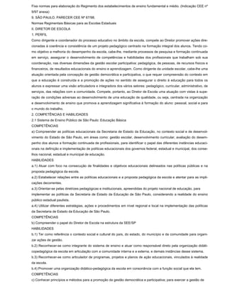 Fixa normas para elaboração do Regimento dos estabelecimentos de ensino fundamental e médio. (Indicação CEE nº
9/97 anexa)
9. SÃO PAULO. PARECER CEE Nº 67/98.
Normas Regimentais Básicas para as Escolas Estaduais
II. DIRETOR DE ESCOLA
1. PERFIL
Como dirigente e coordenador do processo educativo no âmbito da escola, compete ao Diretor promover ações dire-
cionadas à coerência e consistência de um projeto pedagógico centrado na formação integral dos alunos. Tendo co-
mo objetivo a melhoria do desempenho da escola, cabe-lhe, mediante processos de pesquisa e formação continuada
em serviço, assegurar o desenvolvimento de competências e habilidades dos profissionais que trabalham sob sua
coordenação, nas diversas dimensões da gestão escolar participativa: pedagógica, de pessoas, de recursos físicos e
financeiros, de resultados educacionais do ensino e aprendizagem. Como dirigente da unidade escolar, cabe-lhe uma
atuação orientada pela concepção de gestão democrática e participativa, o que requer compreensão do contexto em
que a educação é construída e a promoção de ações no sentido de assegurar o direito à educação para todos os
alunos e expressar uma visão articuladora e integradora dos vários setores: pedagógico, curricular, administrativo, de
serviços, das relações com a comunidade. Compete, portanto, ao Diretor de Escola uma atuação com vistas à supe-
ração de condições adversas ao desenvolvimento de uma educação de qualidade, ou seja, centrada na organização
e desenvolvimento de ensino que promova a aprendizagem significativa à formação do aluno: pessoal, social e para
o mundo do trabalho.
2. COMPETÊNCIAS E HABILIDADES
2.1 Sistema de Ensino Público de São Paulo: Educação Básica
COMPETÊNCIAS
a) Compreender as políticas educacionais da Secretaria de Estado da Educação, no contexto social e de desenvol-
vimento do Estado de São Paulo, em áreas como: gestão escolar, desenvolvimento curricular, avaliação do desem-
penho dos alunos e formação continuada de profissionais, para identificar o papel das diferentes instâncias educaci-
onais na definição e implementação de políticas educacionais dos governos federal, estadual e municipal, dos conse-
lhos nacional, estadual e municipal de educação.
HABILIDADES
a.1) Atuar com foco na consecução de finalidades e objetivos educacionais delineados nas políticas públicas e na
proposta pedagógica da escola.
a.2) Estabelecer relações entre as políticas educacionais e a proposta pedagógica da escola e atentar para as impli-
cações decorrentes.
a.3) Orientar-se pelas diretrizes pedagógicas e institucionais, apreendidas do projeto nacional de educação, para
implementar as políticas da Secretaria de Estado da Educação de São Paulo, considerando a realidade do ensino
público estadual paulista.
a.4) Utilizar diferentes estratégias, ações e procedimentos em nível regional e local na implementação das políticas
da Secretaria de Estado da Educação de São Paulo.
COMPETÊNCIAS
b) Compreender o papel do Diretor de Escola na estrutura da SEE/SP
HABILIDADES
b.1) Ter como referência o contexto social e cultural do país, do estado, do município e da comunidade para organi-
zar ações de gestão.
b.2) Reconhecer-se como integrante do sistema de ensino e atuar como responsável direto pela organização didáti-
copedagógica da escola em articulação com a comunidade interna e a externa, e demais instâncias desse sistema.
b.3) Reconhecer-se como articulador de programas, projetos e planos de ação educacionais, vinculados à realidade
da escola.
b.4) Promover uma organização didático-pedagógica da escola em consonância com a função social que ela tem.
COMPETÊNCIAS
c) Conhecer princípios e métodos para a promoção da gestão democrática e participativa; para exercer a gestão de
 