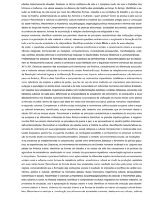 edades historicamente situadas; Destacar os ritmos cotidianos da vida e o complexo modo de viver e trabalhar dos
homens e mulheres, nos vários espaços no decurso da História das sociedades ao longo do tempo; Identificar e es-
tudar as dinâmicas da vida social por meio das diferentes formas, relações e as condições de trabalho e da vida ao
longo da história, problematizando as ações dos homens e mulheres - quem produz? Como se produz e para que se
produz? Reconhecer e valorizar o patrimônio cultural material e imaterial das sociedades antigas para a construção
do saber histórico; Reconhecer a importância da participação, organização política institucional e informal das socie-
dades ao longo da história; Compreender e comparar as práticas escravistas, sociedades escravistas, agenciadores
e comércio de escravos, formas de acumulação e relações de dominação na antiguidade e nos
tempos modernos; Identificar materiais que permitam observar as principais características das civilizações antigas
quanto à organização da vida material e cultural, relevando questões centrais como o surgimento e formação do Es-
tado e as formas de sociedade e de religiosidade. Identificar e estudar a Idade Média a partir de suas relações
de poder, o papel das universidades medievais, as práticas econômicas e sociais, o renascimento urbano e as expe-
riências religiosas; Compreender as tradições, comportamentos, incredulidade,perseguições, manifestações, práti-
cas, conflitos, tensões,reformas e contrareformas religiosas na Idade Média, Tempos Modernos e Contemporâneas;
Problematizar no processo de formação dos Estados nacionais as permanências e descontinuidades que se relacio-
nam ao Renascimento cultural, urbano e comercial e suas interfaces com a expansão marítimo-comercial dos séculos
XV e XVI. Destacar aspectos das sociedades pré-colombianas da América, caracterizando as diferenças sociocultu-
rais e materiais destas civilizações no momento do contato América-Europa. Analisar as relações entre os processos
da Revolução Industrial Inglesa e da Revolução Francesa e seu impacto sobre os empreendimentos coloniais euro-
peus na América, África e Ásia. Identificar e compreender os movimentos imperialistas, totalitárias e antissemitismo
como referência de projetos e prática de poder, que faz do uso do terror instituído um mecanismo para dominar e
subjugar a população no âmbito local, nacional e de toda humanidade em diferentes momentos da história; Estabele-
cer relações das sociedades muçulmanas árabes com fundamentações políticas e práticas religiosas, presentes nas
tradições culturais de cada país; Diferenciar as singularidades do socialismo, do comunismo, do anarquismo e seus
desdobramentos nos Estados nacionais liberais; Destacar os processos de unificação do mundo tendo como pilares
o mercado mundial, dentro da lógica capit alista em vistas dos mercados europeus, práticas mercantis, imperialistas
e expansão colonial; Compreender a influência das instituições e movimentos político-sociais europeus sobre o espa-
ço colonial americano, identificando traços responsáveis pelo desenho das sociedades que se formaram desde o
século XIX até os tempos atuais. Reconhecer e analisar as principais características e resultados do encontro entre
os europeus e as diferentes civilizações da Ásia, África e América. Identificar os grandes impérios globais, a hegemo-
nia dos EUA no cenário internacional, os processos de guerra e paz, e as perspectivas no cenário político internacio-
nal contemporânea; Demonstrar a importância de estudos sobre a história da África, identificando características es-
senciais do continente em sua organização econômica, social, religiosa e cultural; Compreender o contexto das revo-
luções burguesas, guerra fria, as guerras mundiais, as revoluções socialistas e os fascismos no processo da forma-
ção do mundo atual e os impactos na política brasileira. Destacar o contexto dos movimentos sociais, as revoluções
e os processos de independências no conjunto dos países latino americanos; Destacar o fenômeno da política popu-
lista, as experiências das Ditaduras, os movimentos de resistência e de Direitos humanos no Brasil e no conjunto dos
países da América Latina; Identificar as formas de trabalho e os modos de vida dos campesinos e as práticas da
agricultura de subsistência, rearticulado no novo contexto dos processos migratórios, mecanização agrícola e aumen-
to da pobreza; Conceber o processo histórico como ação coletiva de diferentes sujeitos reconhecendo os movimentos
sociais rurais e urbanos como formas de resistência política, econômica e cultural ao modo de produção capitalista
em suas várias fases; Reconhecer as formas atuais das sociedades como resultado das lutas pelo poder entre as
nações, compreendendo que a formação das instituições sociais é resultado de interações e conflitos de caráter eco-
nômico, político e cultural; Identificar os mercados globais, fluxos financeiros, hegemonia cultural, desigualdades
econômicas e sociais; Reconhecer e valorizar a importância da participação política de pessoas e movimentos popu-
lares urbanos e rurais na História brasileira; Identificar e compreender os fluxos migratórios no território brasileiro, os
processos de ocupação, uso e apropriação do espaço urbano e rural; Identificar os modos de produção para abaste-
cimento externo e interno, dinâmica do mercado interno e as formas de trabalho no interior do espaço colonial brasi-
leiro; Reconhecer e valorizar a contribuição dos africanos nas sociedades coloniais, destacando as culturas, práticas
 