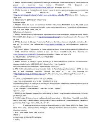 5. BRASIL. Secretaria de Educação Especial. Orientação e mobilidade: conhecimentos básicos para a inclusão da
pessoa com deficiência visual. Brasília: MEC/SEESP, 2003. Disponível em:
<http://portal.mec.gov.br/seesp/arquivos/pdf/ori_mobi.pdf>. Acesso em: 18 jul. 2013.
6. BRASIL. Secretaria de Educação Especial. Soroban: manual de técnicas operatórias para pessoas com deficiência
visual. Brasília: MEC/SEESP, 2012. Disponível em:
<http://portal.mec.gov.br/index.php?option=com_content&view=article&id=17009&Itemid=913>. Acesso em:
18 jul. 2013.
3. 4 BIBLIOGRAFIA - DEFICIÊNCIA INTELECTUAL
A) Livros e Artigos
1. FIERRO, Alfredo. Os alunos com deficiência Mental.In: COLL, César; MARCHESI, Álvaro; PALACIOS, Jesús
(Orgs.).Desenvolvimento Psicológico e Educação: transtornos do desenvolvimento e necessidades educativas espe-
ciais. 2. ed. Porto Alegre: Artmed, 2004, v.3.
B) Publicações Institucionais
1. BRASIL. Secretaria de Educação Especial. Atendimento educacional especializado: deficiência mental. Brasília:
MEC/ SEESP, 2007. Disponível em: <http://portal.mec.gov.br/seesp/ arquivos/pdf/aee_dm.pdf>. Acesso em: 18
jul. 2013.
2. BRASIL. Secretaria de Educação Fundamental. Parâmetros Curriculares Nacionais: adaptações curriculares. Bra-
sília: MEC/ SEF/SEESP, 1998. Disponível em:< <http://www.conteudoescola. com.br/pcn-esp.pdf>. Acesso em:
18 jul. 2013.
3. SÃO PAULO (Estado). Coordenadoria de Gestão e Educação Básica. Núcleo de Apoio Pedagógico Especializado
– CAPE. Deficiência intelectual: realidade e ação. São Paulo: SE/CGEB/ CAPE, 2012. Disponível em:
<http://cape.edunet.sp.gov.br/textos/ textos/Livro%20DI.pdf> . Acesso em: 18 jul. 2013
3.5 BIBLIOGRAFIA - SUPERDOTAÇÃO/ALTAS HABILIDADES
A) Publicações Institucionais
1. BRASIL. Secretaria de Educação Especial. A construção de práticas educacionais para alunos com altas habilida-
des/superdotação. Brasília: MEC/SEESP, 2007. Disponível em: <http://Casiportal.
mec.gov.br/seesp/arquivos/pdf/altashab2.pdf> Acesso em: 03 jul. 2013.
2. SÃO PAULO. (Estado) Secretaria da Educação. Núcleo de Apoio Pedagógico Especializado – CAPE. Um olhar
para as altas habilidades: construindo caminhos. São Paulo: SE, 2. ed., 2012 Disponível em:
<http://cape.edunet.sp.gov.br/cape_arquivos/ Um_Olhar_Para_As_Altas_habilidades.pdf> Acesso em: 03 jul.
2013.
4.5 LEGISLAÇÃO (SUPERDOTAÇÃO/ALTAS HABILIDADES)
1.SÃO PAULO. RESOLUÇÃO SE Nº 81, DE 7 DE AGOSTO DE 2012
Dispõe sobre o processo de aceleração de estudos para alunos com altas habilidades/superdotação na rede estadual
de ensino e dá providências correlatas.
3.6 BIBLIOGRAFIA - TRANSTORNOS GLOBAIS DO DESENVOLVIMENTO
A) Livros e Artigos
1. BASSOLS, Ana Margareth Siqueira (Org). Saúde Mental na Escola – Uma abordagem multidisciplinar. Porto Ale-
gre: Mediação, 2003.
2. RIVIÈRE, Angel. O Desenvolvimento e a Educação da Criança Autista. In: COLL, César. PALACIOS, Jesús. MAR-
CHESI, Alvaro (Orgs.). Desenvolvimento Psicológico e Educação – Necessidades Educativas Especiais e Aprendiza-
gem Escolar. Porto Alegre: Artmed, 1995, v.3, p.274-291.
3.___________O autismo e os transtornos globais do desenvolvimento. In: COLL, César, MARCHESI, Álvaro; PALA-
CIOS, Jesús. (Orgs.). Desenvolvimento Psicológico e Educação: transtornos de desenvolvimento e necessidades
educativas especiais.
2. ed. v.3. Porto Alegre: Artmed, 2004, p.234-254.
ANEXO E
I. PROFESSOR DE EDUCAÇÃO INDÍGENA
1. PERFIL
 