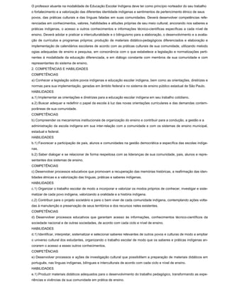 O professor atuante na modalidade de Educação Escolar Indígena deve ter como princípio norteador do seu trabalho
o fortalecimento e a valorização das diferentes identidade indígenas e sentimentos de pertencimento étnico de seus
povos, das práticas culturais e das línguas faladas em suas comunidades. Deverá desenvolver competências refe-
renciadas em conhecimentos, valores, habilidades e atitudes próprias de seu meio cultural, ancorando nos saberes e
práticas indígenas, o acesso a outros conhecimentos e informações técnico-científicas específicas a cada nível de
ensino. Deverá adotar e praticar a interculturalidade e o bilinguismo para a elaboração, o desenvolvimento e a avalia-
ção de currículos e programas próprios; produção de materiais didático-pedagógicos diferenciados e elaboração e
implementação de calendários escolares de acordo com as práticas culturais de sua comunidade, utilizando metodo
ogias adequadas de ensino e pesquisa, em consonância com o que estabelece a legislação e normatizações perti-
nentes à modalidade da educação diferenciada, e em diálogo constante com membros de sua comunidade e com
representantes do sistema de ensino.
2. COMPETÊNCIAS E HABILIDADES
COMPETÊNCIAS
a) Conhecer a legislação sobre povos indígenas e educação escolar indígena, bem como as orientações, diretrizes e
normas para sua implementação, geradas em âmbito federal e no sistema de ensino público estadual de São Paulo.
HABILIDADES
a.1) Implementar as orientações e diretrizes para a educação escolar indígena em seu trabalho cotidiano.
a.2) Buscar adequar e redefinir o papel da escola à luz das novas orientações curriculares e das demandas contem-
porâneas de sua comunidade.
COMPETÊNCIAS
b) Compreender os mecanismos institucionais de organização do ensino e contribuir para a condução, a gestão e a
administração da escola indígena em sua inter-relação com a comunidade e com os sistemas de ensino municipal,
estadual e federal.
HABILIDADES
b.1) Favorecer a participação de pais, alunos e comunidades na gestão democrática e específica das escolas indíge-
nas.
b.2) Saber dialogar e se relacionar de forma respeitosa com as lideranças de sua comunidade, pais, alunos e repre-
sentantes dos sistemas de ensino.
COMPETÊNCIAS
c) Desenvolver processos educativos que promovam a recuperação das memórias históricas, a reafirmação das iden-
tidades étnicas e a valorização das línguas, práticas e saberes indígenas.
HABILIDADES
c.1) Organizar o trabalho escolar de modo a incorporar e valorizar os modos próprios de conhecer, investigar e siste-
matizar de cada povo indígena, valorizando a oralidade e a história indígena.
c.2) Contribuir para o projeto societário e para o bem viver de cada comunidade indígena, contemplando ações volta-
das à manutenção e preservação de seus territórios e dos recursos neles existentes.
COMPETÊNCIAS
d) Desenvolver processos educativos que garantam acesso às informações, conhecimentos técnico-científicos da
sociedade nacional e de outras sociedades, de acordo com cada ciclo e nível de ensino.
HABILIDADES
d.1) Identificar, interpretar, sistematizar e selecionar saberes relevantes de outros povos e culturas de modo a ampliar
o universo cultural dos estudantes, organizando o trabalho escolar de modo que os saberes e práticas indígenas an-
corarem o acesso a esses outros conhecimentos.
COMPETÊNCIAS
e) Desenvolver processos e ações de investigação cultural que possibilitem a preparação de materiais didáticos em
português, nas línguas indígenas, bilíngues e interculturais de acordo com cada ciclo e nível de ensino.
HABILIDADES
e.1) Produzir materiais didáticos adequados para o desenvolvimento do trabalho pedagógico, transformando as expe-
riências e vivências da sua comunidade em prática de ensino.
 