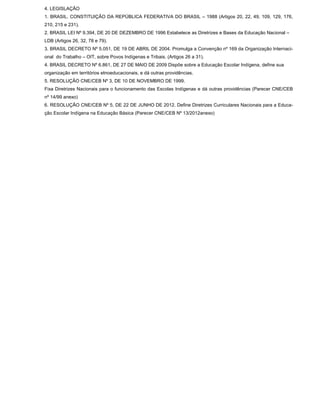 4. LEGISLAÇÃO
1. BRASIL. CONSTITUIÇÃO DA REPÚBLICA FEDERATIVA DO BRASIL – 1988 (Artigos 20, 22, 49, 109, 129, 176,
210, 215 e 231).
2. BRASIL LEI Nº 9.394, DE 20 DE DEZEMBRO DE 1996 Estabelece as Diretrizes e Bases da Educação Nacional –
LDB (Artigos 26, 32, 78 e 79).
3. BRASIL DECRETO Nº 5.051, DE 19 DE ABRIL DE 2004. Promulga a Convenção nº 169 da Organização Internaci-
onal do Trabalho – OIT, sobre Povos Indígenas e Tribais. (Artigos 26 a 31).
4. BRASIL DECRETO Nº 6.861, DE 27 DE MAIO DE 2009 Dispõe sobre a Educação Escolar Indígena, define sua
organização em territórios etnoeducacionais, e dá outras providências.
5. RESOLUÇÃO CNE/CEB Nº 3, DE 10 DE NOVEMBRO DE 1999.
Fixa Diretrizes Nacionais para o funcionamento das Escolas Indígenas e dá outras providências (Parecer CNE/CEB
nº 14/99 anexo)
6. RESOLUÇÃO CNE/CEB Nº 5, DE 22 DE JUNHO DE 2012. Define Diretrizes Curriculares Nacionais para a Educa-
ção Escolar Indígena na Educação Básica (Parecer CNE/CEB Nº 13/2012anexo)
 