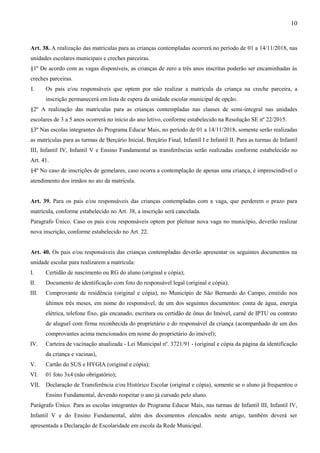 10
Art. 38. A realização das matrículas para as crianças contempladas ocorrerá no período de 01 a 14/11/2018, nas
unidades escolares municipais e creches parceiras.
§1º De acordo com as vagas disponíveis, as crianças de zero a três anos inscritas poderão ser encaminhadas às
creches parceiras.
I. Os pais e/ou responsáveis que optem por não realizar a matrícula da criança na creche parceira, a
inscrição permanecerá em lista de espera da unidade escolar municipal de opção.
§2º A realização das matrículas para as crianças contempladas nas classes de semi-integral nas unidades
escolares de 3 a 5 anos ocorrerá no início do ano letivo, conforme estabelecido na Resolução SE nº 22/2015.
§3º Nas escolas integrantes do Programa Educar Mais, no período de 01 a 14/11/2018, somente serão realizadas
as matrículas para as turmas de Berçário Inicial, Berçário Final, Infantil I e Infantil II. Para as turmas de Infantil
III, Infantil IV, Infantil V e Ensino Fundamental as transferências serão realizadas conforme estabelecido no
Art. 41.
§4º No caso de inscrições de gemelares, caso ocorra a contemplação de apenas uma criança, é imprescindível o
atendimento dos irmãos no ato da matrícula.
Art. 39. Para os pais e/ou responsáveis das crianças contempladas com a vaga, que perderem o prazo para
matrícula, conforme estabelecido no Art. 38, a inscrição será cancelada.
Paragrafo Único. Caso os pais e/ou responsáveis optem por pleitear nova vaga no município, deverão realizar
nova inscrição, conforme estabelecido no Art. 22.
Art. 40. Os pais e/ou responsáveis das crianças contempladas deverão apresentar os seguintes documentos na
unidade escolar para realizarem a matrícula:
I. Certidão de nascimento ou RG do aluno (original e cópia);
II. Documento de identificação com foto do responsável legal (original e cópia);
III. Comprovante de residência (original e cópia), no Município de São Bernardo do Campo, emitido nos
últimos três meses, em nome do responsável, de um dos seguintes documentos: conta de água, energia
elétrica, telefone fixo, gás encanado, escritura ou certidão de ônus do Imóvel, carnê de IPTU ou contrato
de aluguel com firma reconhecida do proprietário e do responsável da criança (acompanhado de um dos
comprovantes acima mencionados em nome do proprietário do imóvel);
IV. Carteira de vacinação atualizada - Lei Municipal nº. 3721/91 - (original e cópia da página da identificação
da criança e vacinas),
V. Cartão do SUS e HYGIA (original e cópia);
VI. 01 foto 3x4 (não obrigatório);
VII. Declaração de Transferência e/ou Histórico Escolar (original e cópia), somente se o aluno já frequentou o
Ensino Fundamental, devendo respeitar o ano já cursado pelo aluno.
Parágrafo Único. Para as escolas integrantes do Programa Educar Mais, nas turmas de Infantil III, Infantil IV,
Infantil V e do Ensino Fundamental, além dos documentos elencados neste artigo, também deverá ser
apresentada a Declaração de Escolaridade em escola da Rede Municipal.
 