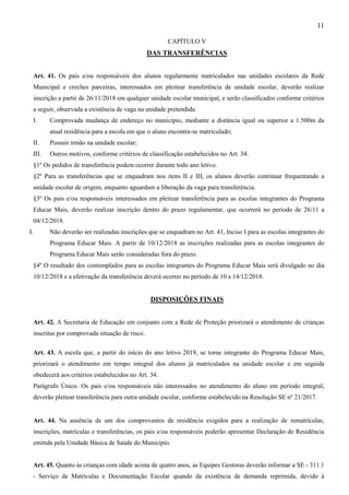 11
CAPÍTULO V
DAS TRANSFERÊNCIAS
Art. 41. Os pais e/ou responsáveis dos alunos regularmente matriculados nas unidades escolares da Rede
Municipal e creches parceiras, interessados em pleitear transferência de unidade escolar, deverão realizar
inscrição a partir de 26/11/2018 em qualquer unidade escolar municipal, e serão classificados conforme critérios
a seguir, observada a existência de vaga na unidade pretendida:
I. Comprovada mudança de endereço no município, mediante a distância igual ou superior a 1.500m da
atual residência para a escola em que o aluno encontra-se matriculado;
II. Possuir irmão na unidade escolar;
III. Outros motivos, conforme critérios de classificação estabelecidos no Art. 34.
§1º Os pedidos de transferência podem ocorrer durante todo ano letivo.
§2º Para as transferências que se enquadram nos itens II e III, os alunos deverão continuar frequentando a
unidade escolar de origem, enquanto aguardam a liberação da vaga para transferência.
§3º Os pais e/ou responsáveis interessados em pleitear transferência para as escolas integrantes do Programa
Educar Mais, deverão realizar inscrição dentro do prazo regulamentar, que ocorrerá no período de 26/11 a
04/12/2018.
I. Não deverão ser realizadas inscrições que se enquadram no Art. 41, Inciso I para as escolas integrantes do
Programa Educar Mais. A partir de 10/12/2018 as inscrições realizadas para as escolas integrantes do
Programa Educar Mais serão consideradas fora do prazo.
§4º O resultado dos contemplados para as escolas integrantes do Programa Educar Mais será divulgado no dia
10/12/2018 e a efetivação da transferência deverá ocorrer no período de 10 a 14/12/2018.
DISPOSIÇÕES FINAIS
Art. 42. A Secretaria de Educação em conjunto com a Rede de Proteção priorizará o atendimento de crianças
inscritas por comprovada situação de risco.
Art. 43. A escola que, a partir do início do ano letivo 2019, se torne integrante do Programa Educar Mais,
priorizará o atendimento em tempo integral dos alunos já matriculados na unidade escolar e em seguida
obedecerá aos critérios estabelecidos no Art. 34.
Parágrafo Único. Os pais e/ou responsáveis não interessados no atendimento do aluno em período integral,
deverão pleitear transferência para outra unidade escolar, conforme estabelecido na Resolução SE nº 21/2017.
Art. 44. Na ausência de um dos comprovantes de residência exigidos para a realização de rematrículas,
inscrições, matrículas e transferências, os pais e/ou responsáveis poderão apresentar Declaração de Residência
emitida pela Unidade Básica de Saúde do Município.
Art. 45. Quanto às crianças com idade acima de quatro anos, as Equipes Gestoras deverão informar a SE - 311.1
- Serviço de Matrículas e Documentação Escolar quando da existência de demanda reprimida, devido à
 