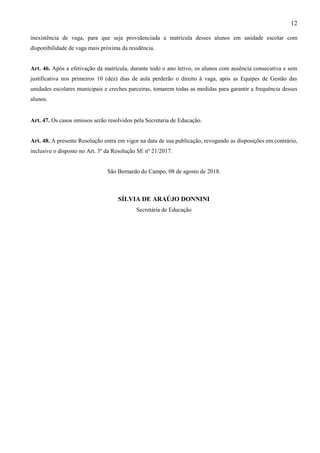 12
inexistência de vaga, para que seja providenciada a matrícula desses alunos em unidade escolar com
disponibilidade de vaga mais próxima da residência.
Art. 46. Após a efetivação da matrícula, durante todo o ano letivo, os alunos com ausência consecutiva e sem
justificativa nos primeiros 10 (dez) dias de aula perderão o direito à vaga, após as Equipes de Gestão das
unidades escolares municipais e creches parceiras, tomarem todas as medidas para garantir a frequência desses
alunos.
Art. 47. Os casos omissos serão resolvidos pela Secretaria de Educação.
Art. 48. A presente Resolução entra em vigor na data de sua publicação, revogando as disposições em contrário,
inclusive o disposto no Art. 3º da Resolução SE nº 21/2017.
São Bernardo do Campo, 08 de agosto de 2018.
SÍLVIA DE ARAÚJO DONNINI
Secretária de Educação
 