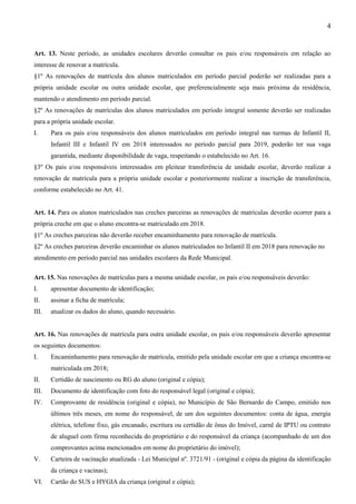 4
Art. 13. Neste período, as unidades escolares deverão consultar os pais e/ou responsáveis em relação ao
interesse de renovar a matrícula.
§1º As renovações de matrícula dos alunos matriculados em período parcial poderão ser realizadas para a
própria unidade escolar ou outra unidade escolar, que preferencialmente seja mais próxima da residência,
mantendo o atendimento em período parcial.
§2º As renovações de matrículas dos alunos matriculados em período integral somente deverão ser realizadas
para a própria unidade escolar.
I. Para os pais e/ou responsáveis dos alunos matriculados em período integral nas turmas de Infantil II,
Infantil III e Infantil IV em 2018 interessados no período parcial para 2019, poderão ter sua vaga
garantida, mediante disponibilidade de vaga, respeitando o estabelecido no Art. 16.
§3º Os pais e/ou responsáveis interessados em pleitear transferência de unidade escolar, deverão realizar a
renovação de matrícula para a própria unidade escolar e posteriormente realizar a inscrição de transferência,
conforme estabelecido no Art. 41.
Art. 14. Para os alunos matriculados nas creches parceiras as renovações de matrículas deverão ocorrer para a
própria creche em que o aluno encontra-se matriculado em 2018.
§1º As creches parceiras não deverão receber encaminhamento para renovação de matrícula.
§2º As creches parceiras deverão encaminhar os alunos matriculados no Infantil II em 2018 para renovação no
atendimento em período parcial nas unidades escolares da Rede Municipal.
Art. 15. Nas renovações de matrículas para a mesma unidade escolar, os pais e/ou responsáveis deverão:
I. apresentar documento de identificação;
II. assinar a ficha de matrícula;
III. atualizar os dados do aluno, quando necessário.
Art. 16. Nas renovações de matrícula para outra unidade escolar, os pais e/ou responsáveis deverão apresentar
os seguintes documentos:
I. Encaminhamento para renovação de matrícula, emitido pela unidade escolar em que a criança encontra-se
matriculada em 2018;
II. Certidão de nascimento ou RG do aluno (original e cópia);
III. Documento de identificação com foto do responsável legal (original e cópia);
IV. Comprovante de residência (original e cópia), no Município de São Bernardo do Campo, emitido nos
últimos três meses, em nome do responsável, de um dos seguintes documentos: conta de água, energia
elétrica, telefone fixo, gás encanado, escritura ou certidão de ônus do Imóvel, carnê de IPTU ou contrato
de aluguel com firma reconhecida do proprietário e do responsável da criança (acompanhado de um dos
comprovantes acima mencionados em nome do proprietário do imóvel);
V. Carteira de vacinação atualizada - Lei Municipal nº. 3721/91 - (original e cópia da página da identificação
da criança e vacinas);
VI. Cartão do SUS e HYGIA da criança (original e cópia);
 
