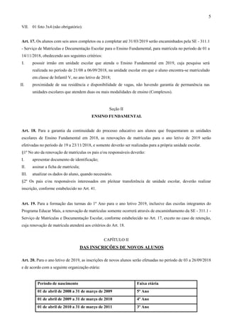 5
VII. 01 foto 3x4 (não obrigatório).
Art. 17. Os alunos com seis anos completos ou a completar até 31/03/2019 serão encaminhados pela SE - 311.1
- Serviço de Matrículas e Documentação Escolar para o Ensino Fundamental, para matrícula no período de 01 a
14/11/2018, obedecendo aos seguintes critérios:
I. possuir irmão em unidade escolar que atenda o Ensino Fundamental em 2019, cuja pesquisa será
realizada no período de 21/08 a 06/09/2018, na unidade escolar em que o aluno encontra-se matriculado
em classe de Infantil V, no ano letivo de 2018;
II. proximidade de sua residência e disponibilidade de vagas, não havendo garantia de permanência nas
unidades escolares que atendem duas ou mais modalidades de ensino (Complexos).
Seção II
ENSINO FUNDAMENTAL
Art. 18. Para a garantia da continuidade do processo educativo aos alunos que frequentaram as unidades
escolares de Ensino Fundamental em 2018, as renovações de matrículas para o ano letivo de 2019 serão
efetivadas no período de 19 a 23/11/2018, e somente deverão ser realizadas para a própria unidade escolar.
§1º No ato da renovação de matrículas os pais e/ou responsáveis deverão:
I. apresentar documento de identificação;
II. assinar a ficha de matrícula;
III. atualizar os dados do aluno, quando necessário.
§2º Os pais e/ou responsáveis interessados em pleitear transferência de unidade escolar, deverão realizar
inscrição, conforme estabelecido no Art. 41.
Art. 19. Para a formação das turmas do 1º Ano para o ano letivo 2019, inclusive das escolas integrantes do
Programa Educar Mais, a renovação de matrículas somente ocorrerá através de encaminhamento da SE - 311.1 -
Serviço de Matrículas e Documentação Escolar, conforme estabelecido no Art. 17, exceto no caso de retenção,
cuja renovação de matrícula atenderá aos critérios do Art. 18.
CAPÍTULO II
DAS INSCRIÇÕES DE NOVOS ALUNOS
Art. 20. Para o ano letivo de 2019, as inscrições de novos alunos serão efetuadas no período de 03 a 26/09/2018
e de acordo com a seguinte organização etária:
Período de nascimento Faixa etária
01 de abril de 2008 a 31 de março de 2009 5º Ano
01 de abril de 2009 a 31 de março de 2010 4º Ano
01 de abril de 2010 a 31 de março de 2011 3º Ano
 