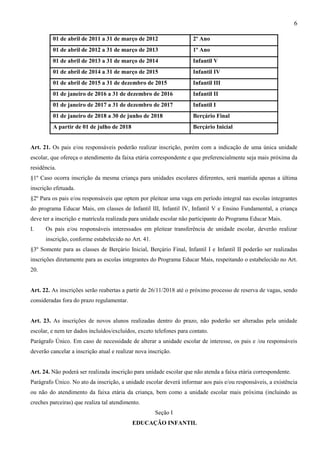 6
Art. 21. Os pais e/ou responsáveis poderão realizar inscrição, porém com a indicação de uma única unidade
escolar, que ofereça o atendimento da faixa etária correspondente e que preferencialmente seja mais próxima da
residência.
§1º Caso ocorra inscrição da mesma criança para unidades escolares diferentes, será mantida apenas a última
inscrição efetuada.
§2º Para os pais e/ou responsáveis que optem por pleitear uma vaga em período integral nas escolas integrantes
do programa Educar Mais, em classes de Infantil III, Infantil IV, Infantil V e Ensino Fundamental, a criança
deve ter a inscrição e matrícula realizada para unidade escolar não participante do Programa Educar Mais.
I. Os pais e/ou responsáveis interessados em pleitear transferência de unidade escolar, deverão realizar
inscrição, conforme estabelecido no Art. 41.
§3º Somente para as classes de Berçário Inicial, Berçário Final, Infantil I e Infantil II poderão ser realizadas
inscrições diretamente para as escolas integrantes do Programa Educar Mais, respeitando o estabelecido no Art.
20.
Art. 22. As inscrições serão reabertas a partir de 26/11/2018 até o próximo processo de reserva de vagas, sendo
consideradas fora do prazo regulamentar.
Art. 23. As inscrições de novos alunos realizadas dentro do prazo, não poderão ser alteradas pela unidade
escolar, e nem ter dados incluídos/excluídos, exceto telefones para contato.
Parágrafo Único. Em caso de necessidade de alterar a unidade escolar de interesse, os pais e /ou responsáveis
deverão cancelar a inscrição atual e realizar nova inscrição.
Art. 24. Não poderá ser realizada inscrição para unidade escolar que não atenda a faixa etária correspondente.
Parágrafo Único. No ato da inscrição, a unidade escolar deverá informar aos pais e/ou responsáveis, a existência
ou não do atendimento da faixa etária da criança, bem como a unidade escolar mais próxima (incluindo as
creches parceiras) que realiza tal atendimento.
Seção I
EDUCAÇÃO INFANTIL
01 de abril de 2011 a 31 de março de 2012 2º Ano
01 de abril de 2012 a 31 de março de 2013 1º Ano
01 de abril de 2013 a 31 de março de 2014 Infantil V
01 de abril de 2014 a 31 de março de 2015 Infantil IV
01 de abril de 2015 a 31 de dezembro de 2015 Infantil III
01 de janeiro de 2016 a 31 de dezembro de 2016 Infantil II
01 de janeiro de 2017 a 31 de dezembro de 2017 Infantil I
01 de janeiro de 2018 a 30 de junho de 2018 Berçário Final
A partir de 01 de julho de 2018 Berçário Inicial
 