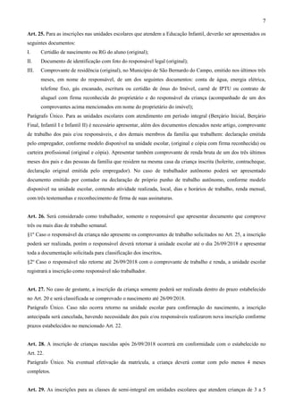 7
Art. 25. Para as inscrições nas unidades escolares que atendem a Educação Infantil, deverão ser apresentados os
seguintes documentos:
I. Certidão de nascimento ou RG do aluno (original);
II. Documento de identificação com foto do responsável legal (original);
III. Comprovante de residência (original), no Município de São Bernardo do Campo, emitido nos últimos três
meses, em nome do responsável, de um dos seguintes documentos: conta de água, energia elétrica,
telefone fixo, gás encanado, escritura ou certidão de ônus do Imóvel, carnê de IPTU ou contrato de
aluguel com firma reconhecida do proprietário e do responsável da criança (acompanhado de um dos
comprovantes acima mencionados em nome do proprietário do imóvel);
Parágrafo Único. Para as unidades escolares com atendimento em período integral (Berçário Inicial, Berçário
Final, Infantil I e Infantil II) é necessário apresentar, além dos documentos elencados neste artigo, comprovante
de trabalho dos pais e/ou responsáveis, e dos demais membros da família que trabalhem: declaração emitida
pelo empregador, conforme modelo disponível na unidade escolar, (original e cópia com firma reconhecida) ou
carteira profissional (original e cópia). Apresentar também comprovante de renda bruta de um dos três últimos
meses dos pais e das pessoas da família que residem na mesma casa da criança inscrita (holerite, contracheque,
declaração original emitida pelo empregador). No caso de trabalhador autônomo poderá ser apresentado
documento emitido por contador ou declaração de próprio punho de trabalho autônomo, conforme modelo
disponível na unidade escolar, contendo atividade realizada, local, dias e horários de trabalho, renda mensal,
com três testemunhas e reconhecimento de firma de suas assinaturas.
Art. 26. Será considerado como trabalhador, somente o responsável que apresentar documento que comprove
três ou mais dias de trabalho semanal.
§1º Caso o responsável da criança não apresente os comprovantes de trabalho solicitados no Art. 25, a inscrição
poderá ser realizada, porém o responsável deverá retornar à unidade escolar até o dia 26/09/2018 e apresentar
toda a documentação solicitada para classificação dos inscritos.
§2º Caso o responsável não retorne até 26/09/2018 com o comprovante de trabalho e renda, a unidade escolar
registrará a inscrição como responsável não trabalhador.
Art. 27. No caso de gestante, a inscrição da criança somente poderá ser realizada dentro do prazo estabelecido
no Art. 20 e será classificada se comprovado o nascimento até 26/09/2018.
Parágrafo Único. Caso não ocorra retorno na unidade escolar para confirmação do nascimento, a inscrição
antecipada será cancelada, havendo necessidade dos pais e/ou responsáveis realizarem nova inscrição conforme
prazos estabelecidos no mencionado Art. 22.
Art. 28. A inscrição de crianças nascidas após 26/09/2018 ocorrerá em conformidade com o estabelecido no
Art. 22.
Parágrafo Único. Na eventual efetivação da matrícula, a criança deverá contar com pelo menos 4 meses
completos.
Art. 29. As inscrições para as classes de semi-integral em unidades escolares que atendem crianças de 3 a 5
 