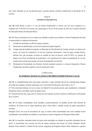 8
anos serão efetuadas no ato da matrícula para o período parcial, conforme estabelecido na Resolução SE nº
22/2015.
Seção II
ENSINO FUNDAMENTAL
Art. 30. Terão direito a cursar o 1º Ano do Ensino Fundamental, os alunos com seis anos completos ou a
completar até 31/03/2019, de acordo com a Resolução nº 06, de 20 de outubro de 2010, do Conselho Nacional
de Educação/Câmara de Educação Básica.
Art. 31. Para as inscrições de novos alunos nas unidades escolares que atendem o Ensino Fundamental deverão
ser apresentados os seguintes documentos:
I. Certidão de nascimento ou RG da criança (original);
II. Documento de identificação com foto do responsável legal (original);
III. Comprovante de residência (original), no Município de São Bernardo do Campo, emitido nos últimos três
meses, em nome do responsável, de um dos seguintes documentos: conta de água, energia elétrica,
telefone fixo, gás encanado, escritura ou certidão de ônus do Imóvel, carnê de IPTU ou contrato de
aluguel com firma reconhecida do proprietário e do responsável da criança (acompanhado de um dos
comprovantes acima mencionados em nome do proprietário do imóvel);
IV. Declaração de Escolaridade e/ou Histórico Escolar (original), somente se o aluno já frequentou o Ensino
Fundamental, devendo respeitar o ano já cursado pelo aluno.
CAPÍTULO III
DA FORMAÇÃO DAS CLASSES E DO PREENCHIMENTO DAS VAGAS
Art. 32. A compatibilização entre renovações, inscrições e vagas existentes deverá ser realizada pelas Equipes
de Gestão das unidades escolares juntamente com a Secretaria de Educação, observando o Art. 7º.
§1º Será autorizada abertura de novas classes de Infantil II em período parcial, após atendimento à demanda
obrigatória (alunos com idade a partir de quatro anos).
§2º O preenchimento das vagas para as classes de semi-integral ocorrerá conforme estabelecido na Resolução
SE nº 22/2015.
Art. 33. Os alunos contemplados serão atendidos, preferencialmente, na unidade escolar mais próxima da
residência, de acordo com as vagas disponíveis para a faixa etária e unidade escolar de opção registrada na
inscrição.
Parágrafo Único. No caso de inexistência de vaga, os alunos serão encaminhados para outra unidade escolar
considerando a proximidade da residência, exceto para as escolas integrantes do Programa Educar Mais.
Art. 34. As inscrições realizadas dentro do prazo terão prioridade em relação às inscrições realizadas fora do
prazo. A classificação dos inscritos em lista de espera, inclusive das turmas de Creche (Berçário Inicial,
Berçário Final, Infantil I e Infantil II) das escolas integrantes do Programa Educar Mais, obedecerá a seguinte
 