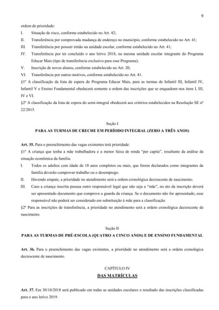 9
ordem de prioridade:
I. Situação de risco, conforme estabelecido no Art. 42;
II. Transferência por comprovada mudança de endereço no município, conforme estabelecido no Art. 41;
III. Transferência por possuir irmão na unidade escolar, conforme estabelecido no Art. 41;
IV. Transferência por ter concluído o ano letivo 2018, na mesma unidade escolar integrante do Programa
Educar Mais (tipo de transferência exclusivo para esse Programa);
V. Inscrição de novos alunos, conforme estabelecido no Art. 20;
VI. Transferência por outros motivos, conforme estabelecido no Art. 41.
§1º A classificação da lista de espera do Programa Educar Mais, para as turmas de Infantil III, Infantil IV,
Infantil V e Ensino Fundamental obedecerá somente a ordem das inscrições que se enquadram nos itens I, III,
IV e VI.
§2º A classificação da lista de espera do semi-integral obedecerá aos critérios estabelecidos na Resolução SE nº
22/2015.
Seção I
PARA AS TURMAS DE CRECHE EM PERÍODO INTEGRAL (ZERO A TRÊS ANOS)
Art. 35. Para o preenchimento das vagas existentes terá prioridade:
§1º A criança que tenha a mãe trabalhadora e a menor faixa de renda “per capita”, resultante da análise da
situação econômica da família.
I. Todos os adultos com idade de 18 anos completos ou mais, que forem declarados como integrantes da
família deverão comprovar trabalho ou o desemprego.
II. Havendo empate, a prioridade no atendimento será a ordem cronológica decrescente de nascimento.
III. Caso a criança inscrita possua outro responsável legal que não seja a “mãe”, no ato da inscrição deverá
ser apresentado documento que comprove a guarda da criança. Se o documento não for apresentado, esse
responsável não poderá ser considerado em substituição à mãe para a classificação.
§2º Para as inscrições de transferência, a prioridade no atendimento será a ordem cronológica decrescente de
nascimento.
Seção II
PARA AS TURMAS DE PRÉ-ESCOLA (QUATRO A CINCO ANOS) E DE ENSINO FUNDAMENTAL
Art. 36. Para o preenchimento das vagas existentes, a prioridade no atendimento será a ordem cronológica
decrescente de nascimento.
CAPÍTULO IV
DAS MATRÍCULAS
Art. 37. Em 30/10/2018 será publicado em todas as unidades escolares o resultado das inscrições classificadas
para o ano letivo 2019.
 
