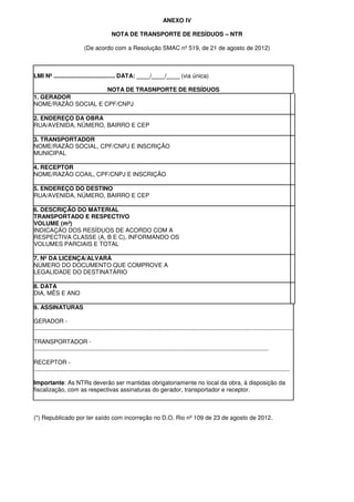 ANEXO IV
NOTA DE TRANSPORTE DE RESÍDUOS – NTR
(De acordo com a Resolução SMAC nº 519, de 21 de agosto de 2012)
LMI Nº ..................................... DATA: ____/____/____ (via única)
NOTA DE TRASNPORTE DE RESÍDUOS
1. GERADOR
NOME/RAZÃO SOCIAL E CPF/CNPJ
2. ENDEREÇO DA OBRA
RUA/AVENIDA, NÚMERO, BAIRRO E CEP
3. TRANSPORTADOR
NOME/RAZÃO SOCIAL, CPF/CNPJ E INSCRIÇÃO
MUNICIPAL
4. RECEPTOR
NOME/RAZÃO COAIL, CPF/CNPJ E INSCRIÇÃO
5. ENDEREÇO DO DESTINO
RUA/AVENIDA, NÚMERO, BAIRRO E CEP
6. DESCRIÇÃO DO MATERIAL
TRANSPORTADO E RESPECTIVO
VOLUME (m³)
INDICAÇÃO DOS RESÍDUOS DE ACORDO COM A
RESPECTIVA CLASSE (A, B E C), INFORMANDO OS
VOLUMES PARCIAIS E TOTAL
7. Nº DA LICENÇA/ALVARÁ
NÚMERO DO DOCUMENTO QUE COMPROVE A
LEGALIDADE DO DESTINATÁRIO
8. DATA
DIA, MÊS E ANO
9. ASSINATURAS
GERADOR -
.............................................................................................................................................................
TRANSPORTADOR -
..............................................................................................................................................
RECEPTOR -
...........................................................................................................................................................
Importante: As NTRs deverão ser mantidas obrigatoriamente no local da obra, à disposição da
fiscalização, com as respectivas assinaturas do gerador, transportador e receptor.
(*) Republicado por ter saído com incorreção no D.O. Rio nº 109 de 23 de agosto de 2012.
 