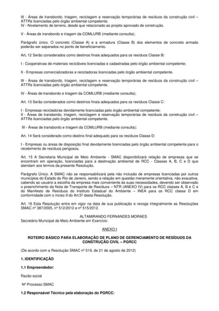 III - Áreas de transbordo, triagem, reciclagem e reservação temporárias de resíduos da construção civil –
ATTRs licenciadas pelo órgão ambiental competente;
IV - Nivelamento de terreno, desde que relacionado ao projeto aprovado de construção.
V - Áreas de transbordo e triagem da COMLURB (mediante consulta);
Parágrafo único. O concreto (Classe A) e a armadura (Classe B) dos elementos de concreto armado
poderão ser separados no ponto de beneficiamento.
Art. 12 Serão considerados como destinos finais adequados para os resíduos Classe B:
I - Cooperativas de materiais recicláveis licenciadas e cadastradas pelo órgão ambiental competente;
II - Empresas comercializadoras e recicladoras licenciadas pelo órgão ambiental competente.
III - Áreas de transbordo, triagem, reciclagem e reservação temporárias de resíduos da construção civil –
ATTRs licenciadas pelo órgão ambiental competente.
IV - Áreas de transbordo e triagem da COMLURB (mediante consulta);
Art. 13 Serão considerados como destinos finais adequados para os resíduos Classe C:
I - Empresas recicladoras devidamente licenciadas pelo órgão ambiental competente;
II - Áreas de transbordo, triagem, reciclagem e reservação temporárias de resíduos da construção civil –
ATTRs licenciadas pelo órgão ambiental competente.
III - Áreas de transbordo e triagem da COMLURB (mediante consulta);
Art. 14 Será considerado como destino final adequado para os resíduos Classe D:
I - Empresas ou áreas de disposição final devidamente licenciadas pelo órgão ambiental competente para o
recebimento de resíduos perigosos.
Art. 15 A Secretaria Municipal de Meio Ambiente - SMAC disponibilizará relação de empresas que se
encontram em operação, licenciadas para a destinação ambiental de RCC - Classes A, B, C e D que
atendam aos termos da presente Resolução.
Parágrafo Único. A SMAC não se responsabilizará pela não inclusão de empresas licenciadas por outros
municípios do Estado do Rio de Janeiro, sendo a relação em questão meramente orientativa, não exaustiva,
cabendo ao usuário a escolha da empresa mais conveniente às suas necessidades, devendo ser observado
o preenchimento da Nota de Transporte de Resíduos – NTR (ANEXO IV) para os RCC classes A, B e C e
do Manifesto de Resíduos do Instituto Estadual do Ambiente – INEA para os RCC classe D em
conformidade com o inciso II do Art.5º desta Resolução.
Art. 16 Esta Resolução entra em vigor na data de sua publicação e revoga integralmente as Resoluções
SMAC nº 387/2005, nº 512/2012 e nº 515/2012.
ALTAMIRANDO FERNANDES MORAES
Secretário Municipal de Meio Ambiente em Exercício
ANEXO I
ROTEIRO BÁSICO PARA ELABORAÇÃO DE PLANO DE GERENCIAMENTO DE RESÍDUOS DA
CONSTRUÇÃO CIVIL – PGRCC
(De acordo com a Resolução SMAC nº 519, de 21 de agosto de 2012)
1. IDENTIFICAÇÃO
1.1 Empreendedor:
Razão social
Nº Processo SMAC
1.2 Responsável Técnico pela elaboração do PGRCC:
 