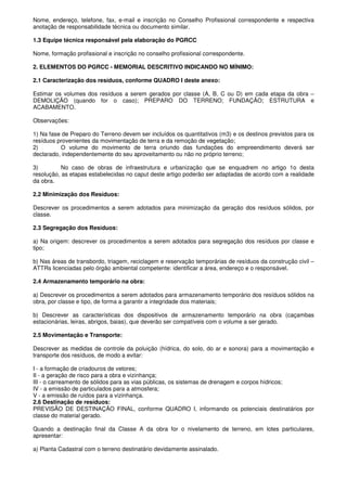 Nome, endereço, telefone, fax, e-mail e inscrição no Conselho Profissional correspondente e respectiva
anotação de responsabilidade técnica ou documento similar.
1.3 Equipe técnica responsável pela elaboração do PGRCC
Nome, formação profissional e inscrição no conselho profissional correspondente.
2. ELEMENTOS DO PGRCC - MEMORIAL DESCRITIVO INDICANDO NO MÍNIMO:
2.1 Caracterização dos resíduos, conforme QUADRO I deste anexo:
Estimar os volumes dos resíduos a serem gerados por classe (A, B, C ou D) em cada etapa da obra –
DEMOLIÇÃO (quando for o caso); PREPARO DO TERRENO; FUNDAÇÃO; ESTRUTURA e
ACABAMENTO.
Observações:
1) Na fase de Preparo do Terreno devem ser incluídos os quantitativos (m3) e os destinos previstos para os
resíduos provenientes da movimentação de terra e da remoção de vegetação;
2) O volume do movimento de terra oriundo das fundações do empreendimento deverá ser
declarado, independentemente do seu aproveitamento ou não no próprio terreno;
3) No caso de obras de infraestrutura e urbanização que se enquadrem no artigo 1o desta
resolução, as etapas estabelecidas no caput deste artigo poderão ser adaptadas de acordo com a realidade
da obra.
2.2 Minimização dos Resíduos:
Descrever os procedimentos a serem adotados para minimização da geração dos resíduos sólidos, por
classe.
2.3 Segregação dos Resíduos:
a) Na origem: descrever os procedimentos a serem adotados para segregação dos resíduos por classe e
tipo;
b) Nas áreas de transbordo, triagem, reciclagem e reservação temporárias de resíduos da construção civil –
ATTRs licenciadas pelo órgão ambiental competente: identificar a área, endereço e o responsável.
2.4 Armazenamento temporário na obra:
a) Descrever os procedimentos a serem adotados para armazenamento temporário dos resíduos sólidos na
obra, por classe e tipo, de forma a garantir a integridade dos materiais;
b) Descrever as características dos dispositivos de armazenamento temporário na obra (caçambas
estacionárias, leiras, abrigos, baias), que deverão ser compatíveis com o volume a ser gerado.
2.5 Movimentação e Transporte:
Descrever as medidas de controle da poluição (hídrica, do solo, do ar e sonora) para a movimentação e
transporte dos resíduos, de modo a evitar:
I - a formação de criadouros de vetores;
II - a geração de risco para a obra e vizinhança;
III - o carreamento de sólidos para as vias públicas, os sistemas de drenagem e corpos hídricos;
IV - a emissão de particulados para a atmosfera;
V - a emissão de ruídos para a vizinhança.
2.6 Destinação de resíduos:
PREVISÃO DE DESTINAÇÃO FINAL, conforme QUADRO I, informando os potenciais destinatários por
classe do material gerado.
Quando a destinação final da Classe A da obra for o nivelamento de terreno, em lotes particulares,
apresentar:
a) Planta Cadastral com o terreno destinatário devidamente assinalado.
 