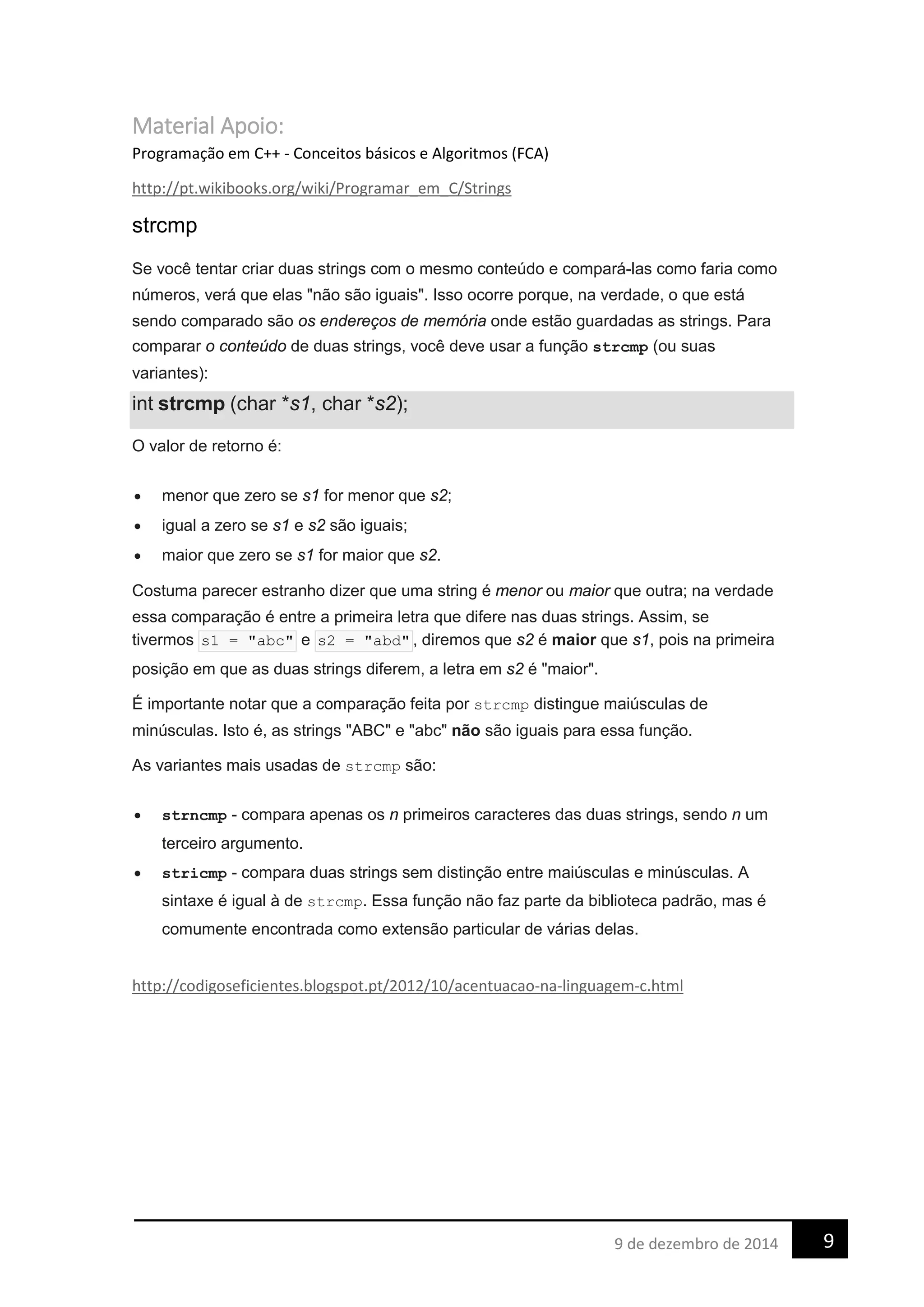 Material Apoio:
Programação em C++ - Conceitos básicos e Algoritmos (FCA)
http://pt.wikibooks.org/wiki/Programar_em_C/Strings
strcmp
Se você tentar criar duas strings com o mesmo conteúdo e compará-las como faria como
números, verá que elas "não são iguais". Isso ocorre porque, na verdade, o que está
sendo comparado são os endereços de memória onde estão guardadas as strings. Para
comparar o conteúdo de duas strings, você deve usar a função strcmp (ou suas
variantes):
int strcmp (char *s1, char *s2);
O valor de retorno é:
• menor que zero se s1 for menor que s2;
• igual a zero se s1 e s2 são iguais;
• maior que zero se s1 for maior que s2.
Costuma parecer estranho dizer que uma string é menor ou maior que outra; na verdade
essa comparação é entre a primeira letra que difere nas duas strings. Assim, se
tivermos s1 = "abc" e s2 = "abd" , diremos que s2 é maior que s1, pois na primeira
posição em que as duas strings diferem, a letra em s2 é "maior".
É importante notar que a comparação feita por strcmp distingue maiúsculas de
minúsculas. Isto é, as strings "ABC" e "abc" não são iguais para essa função.
As variantes mais usadas de strcmp são:
• strncmp - compara apenas os n primeiros caracteres das duas strings, sendo n um
terceiro argumento.
• stricmp - compara duas strings sem distinção entre maiúsculas e minúsculas. A
sintaxe é igual à de strcmp. Essa função não faz parte da biblioteca padrão, mas é
comumente encontrada como extensão particular de várias delas.
http://codigoseficientes.blogspot.pt/2012/10/acentuacao-na-linguagem-c.html
99 de dezembro de 2014
 