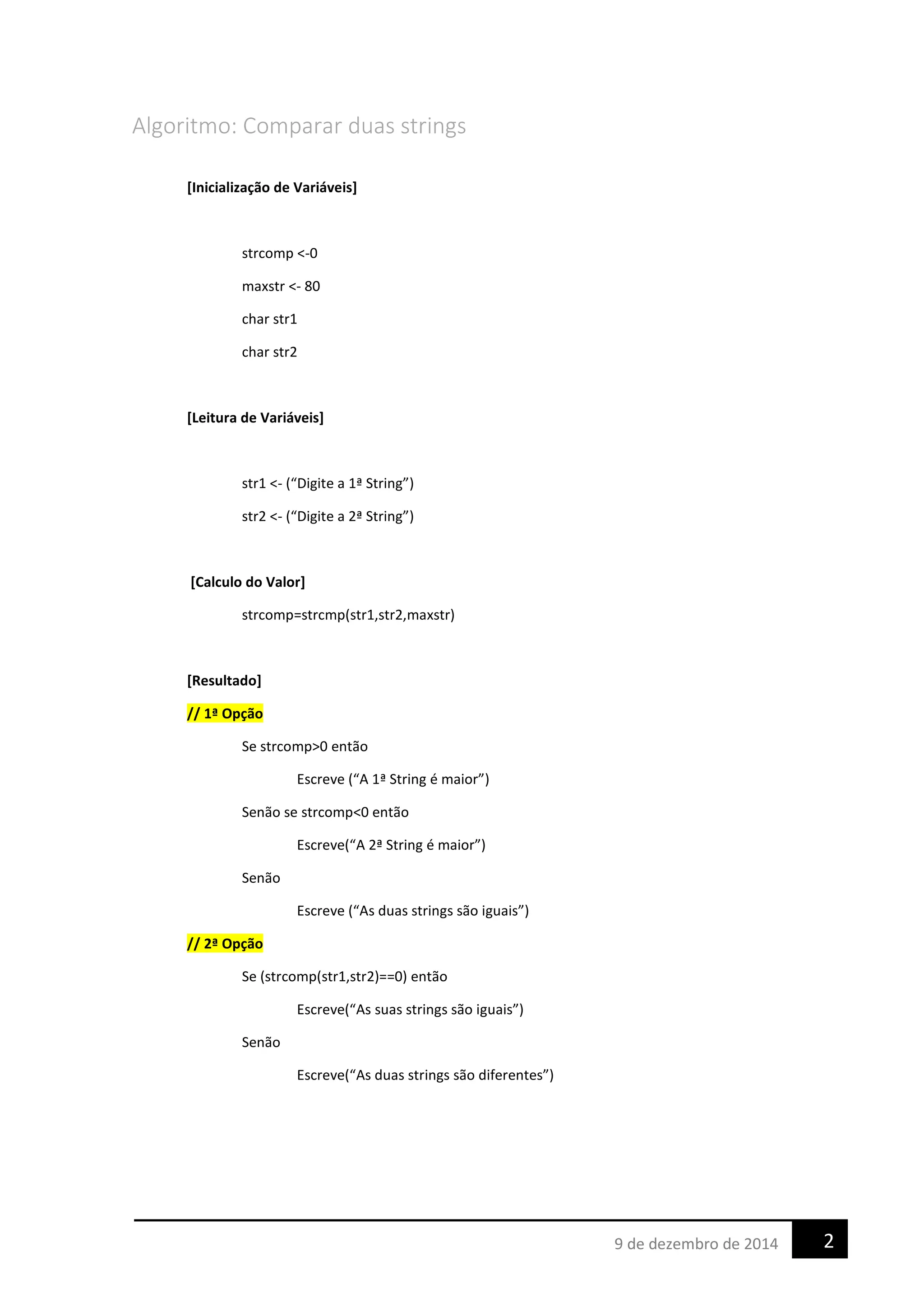 Algoritmo: Comparar duas strings
[Inicialização de Variáveis]
strcomp <-0
maxstr <- 80
char str1
char str2
[Leitura de Variáveis]
str1 <- (“Digite a 1ª String”)
str2 <- (“Digite a 2ª String”)
[Calculo do Valor]
strcomp=strcmp(str1,str2,maxstr)
[Resultado]
// 1ª Opção
Se strcomp>0 então
Escreve (“A 1ª String é maior”)
Senão se strcomp<0 então
Escreve(“A 2ª String é maior”)
Senão
Escreve (“As duas strings são iguais”)
// 2ª Opção
Se (strcomp(str1,str2)==0) então
Escreve(“As suas strings são iguais”)
Senão
Escreve(“As duas strings são diferentes”)
29 de dezembro de 2014
 
