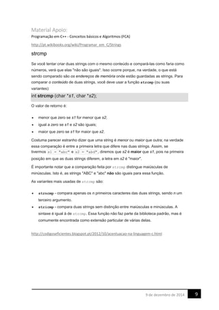 Material Apoio:
Programação em C++ - Conceitos básicos e Algoritmos (FCA)
http://pt.wikibooks.org/wiki/Programar_em_C/Strings
strcmp
Se você tentar criar duas strings com o mesmo conteúdo e compará-las como faria como
números, verá que elas "não são iguais". Isso ocorre porque, na verdade, o que está
sendo comparado são os endereços de memória onde estão guardadas as strings. Para
comparar o conteúdo de duas strings, você deve usar a função strcmp (ou suas
variantes):
int strcmp (char *s1, char *s2);
O valor de retorno é:
• menor que zero se s1 for menor que s2;
• igual a zero se s1 e s2 são iguais;
• maior que zero se s1 for maior que s2.
Costuma parecer estranho dizer que uma string é menor ou maior que outra; na verdade
essa comparação é entre a primeira letra que difere nas duas strings. Assim, se
tivermos s1 = "abc" e s2 = "abd" , diremos que s2 é maior que s1, pois na primeira
posição em que as duas strings diferem, a letra em s2 é "maior".
É importante notar que a comparação feita por strcmp distingue maiúsculas de
minúsculas. Isto é, as strings "ABC" e "abc" não são iguais para essa função.
As variantes mais usadas de strcmp são:
• strncmp - compara apenas os n primeiros caracteres das duas strings, sendo n um
terceiro argumento.
• stricmp - compara duas strings sem distinção entre maiúsculas e minúsculas. A
sintaxe é igual à de strcmp. Essa função não faz parte da biblioteca padrão, mas é
comumente encontrada como extensão particular de várias delas.
http://codigoseficientes.blogspot.pt/2012/10/acentuacao-na-linguagem-c.html
99 de dezembro de 2014
 