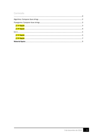 Conteúdo
....................................................................................................................................................... 0
Algoritmo: Comparar duas strings ................................................................................................ 2
Fluxograma: Comparar duas strings.............................................................................................. 3
// 1ª Opção ............................................................................................................................... 3
// 2ª Opção ............................................................................................................................... 4
Em C............................................................................................................................................... 5
// 1ª Opção ............................................................................................................................... 5
// 2ª Opção ............................................................................................................................... 7
Material Apoio:............................................................................................................................. 9
19 de dezembro de 2014
 