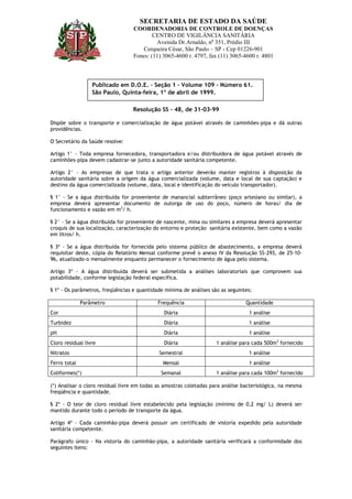 SECRETARIA DE ESTADO DA SAÚDE
                                  COORDENADORIA DE CONTROLE DE DOENÇAS
                                          CENTRO DE VIGILÂNCIA SANITÁRIA
                                           Avenida Dr.Arnaldo, no 351, Prédio III
                                     Cerqueira César, São Paulo – SP - Cep 01226-901
                                  Fones: (11) 3065-4600 r. 4797, fax (11) 3065-4600 r. 4801



                  Publicado em D.O.E. – Seção 1 – Volume 109 – Número 61.
                  São Paulo, Quinta-feira, 1º de abril de 1999.

                                  Resolução SS – 48, de 31-03-99

Dispõe sobre o transporte e comercialização de água potável através de caminhões-pipa e dá outras
providências.

O Secretário da Saúde resolve:

Artigo 1° - Toda empresa fornecedora, transportadora e/ou distribuidora de água potável através de
caminhões-pipa devem cadastrar-se junto a autoridade sanitária competente.

Artigo 2° - As empresas de que trata o artigo anterior deverão manter registros à disposição da
autoridade sanitária sobre a origem da água comercializada (volume, data e local de sua captação) e
destino da água comercializada (volume, data, local e identificação do veiculo transportador).

§ 1° - Se a água distribuída for proveniente de manancial subterrâneo (poço artesiano ou similar), a
empresa deverá apresentar documento de outorga de uso do poço, número de horas/ dia de
funcionamento e vazão em m3/ h.

§ 2° - Se a água distribuída for proveniente de nascente, mina ou similares a empresa deverá apresentar
croquis de sua localização, caracterização do entorno e proteção sanitária existente, bem como a vazão
em litros/ h.

§ 3º - Se a água distribuída for fornecida pelo sistema público de abastecimento, a empresa deverá
requisitar deste, cópia do Relatório Mensal conforme prevê o anexo IV da Resolução SS-293, de 25-10-
96, atualizado-o mensalmente enquanto permanecer o fornecimento de água pelo sistema.

Artigo 3º - A água distribuída deverá ser submetida a análises laboratoriais que comprovem sua
potabilidade, conforme legislação federal específica.

§ 1º - Os parâmetros, freqüências e quantidade mínima de análises são as seguintes:

              Parâmetro                     Frequência                          Quantidade
Cor                                            Diária                             1 análise
Turbidez                                       Diária                             1 análise
pH                                             Diária                             1 análise
Cloro residual livre                           Diária               1 análise para cada 500m3 fornecido
Nitratos                                     Semestral                            1 análise
Ferro total                                   Mensal                              1 análise
Coliformes(*)                                Semanal                1 análise para cada 100m3 fornecido

(*) Analisar o cloro residual livre em todas as amostras coletadas para análise bacteriológica, na mesma
freqüência e quantidade.

§ 2º - O teor de cloro residual livre estabelecido pela legislação (mínimo de 0,2 mg/ L) deverá ser
mantido durante todo o período de transporte da água.

Artigo 4º - Cada caminhão-pipa deverá possuir um certificado de vistoria expedido pela autoridade
sanitária competente.

Parágrafo único – Na vistoria do caminhão-pipa, a autoridade sanitária verificará a conformidade dos
seguintes itens:
 