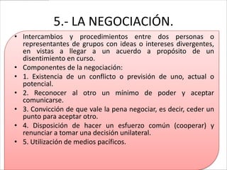 5.- LA NEGOCIACIÓN.
• Intercambios y procedimientos entre dos personas o
  representantes de grupos con ideas o intereses divergentes,
  en vistas a llegar a un acuerdo a propósito de un
  disentimiento en curso.
• Componentes de la negociación:
• 1. Existencia de un conflicto o previsión de uno, actual o
  potencial.
• 2. Reconocer al otro un mínimo de poder y aceptar
  comunicarse.
• 3. Convicción de que vale la pena negociar, es decir, ceder un
  punto para aceptar otro.
• 4. Disposición de hacer un esfuerzo común (cooperar) y
  renunciar a tomar una decisión unilateral.
• 5. Utilización de medios pacíficos.
 