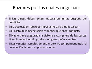 Razones por las cuales negociar:

• Las partes deben seguir trabajando juntas después del
  conflicto.
•  que está en juego es importante para ambas partes.
    Lo
•  costo de la negociación es menor que el del conflicto.
    El
• Nadie tiene asegurada la victoria y cualquiera de las partes
  tiene la capacidad de producir un grave daño a la otra.
•  ventajas actuales de uno u otro no son permanentes, la
    Las
  correlación de fuerzas puede cambiar.
 