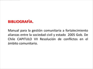 BIBLIOGRAFÌA.

Manual para la gestión comunitaria a fortalecimiento
alianzas entre la sociedad civil y estado 2005 Gob. De
Chile CAPITULO VII Resolución de conflictos en el
ámbito comunitario.
 
