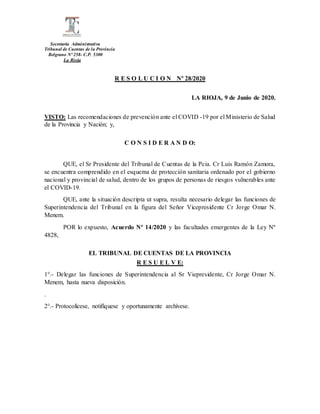Secretaría Administrativa
Tribunal de Cuentas de la Provincia
Belgrano Nº 258- C.P. 5300
La Rioja
R E S O L U C I O N Nº 28/2020
LA RIOJA, 9 de Junio de 2020.
VISTO: Las recomendaciones de prevención ante el COVID -19 por el Ministerio de Salud
de la Provincia y Nación; y,
C O N S I D E R A N D O:
QUE, el Sr Presidente del Tribunal de Cuentas de la Pcia. Cr Luis Ramón Zamora,
se encuentra comprendido en el esquema de protección sanitaria ordenado por el gobierno
nacional y provincial de salud, dentro de los grupos de personas de riesgos vulnerables ante
el COVID-19.
QUE, ante la situación descripta ut supra, resulta necesario delegar las funciones de
Superintendencia del Tribunal en la figura del Señor Vicepresidente Cr Jorge Omar N.
Menem.
POR lo expuesto, Acuerdo Nº 14/2020 y las facultades emergentes de la Ley Nº
4828,
EL TRIBUNAL DE CUENTAS DE LA PROVINCIA
R E S U E L V E:
1°.- Delegar las funciones de Superintendencia al Sr Viepresidente, Cr Jorge Omar N.
Menem, hasta nueva disposición.
.
2°.- Protocolícese, notifíquese y oportunamente archívese.
 