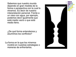 Sabemos que nuestro mundo
depende en gran medida de la
forma o perspectiva con la cual lo
miramos. Es decir de nuestra
interpretación personal. Frente a
un vaso con agua, por ejemplo,
podemos decir igualmente que
está medio vacío o que está
medio lleno.
¿De qué forma entendemos y
asumimos los conflictos?
La forma en la que los miremos
incidirá en nuestras estrategias o
maneras de enfrentarlos.
 