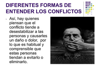 DIFERENTES FORMAS DE
ENTENDER LOS CONFLICTOS
- Así, hay quienes
piensan que el
conflicto tiende a
desestabilizar a las
personas y causarles
un daño o dolor, por
lo que es habitual y
comprensible que
estas personas
tiendan a evitarlo o
eliminarlo.
 