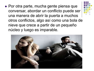  Por otra parte, mucha gente piensa que
conversar, abordar un conflicto puede ser
una manera de abrir la puerta a muchos
otros conflictos, algo así como una bola de
nieve que crece a partir de un pequeño
núcleo y luego es imparable.
 