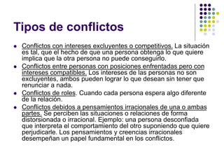 Tipos de conflictos
 Conflictos con intereses excluyentes o competitivos. La situación
es tal, que el hecho de que una persona obtenga lo que quiere
implica que la otra persona no puede conseguirlo.
 Conflictos entre personas con posiciones enfrentadas pero con
intereses compatibles. Los intereses de las personas no son
excluyentes, ambos pueden lograr lo que desean sin tener que
renunciar a nada.
 Conflictos de roles. Cuando cada persona espera algo diferente
de la relación.
 Conflictos debidos a pensamientos irracionales de una o ambas
partes. Se perciben las situaciones o relaciones de forma
distorsionada o irracional. Ejemplo: una persona desconfiada
que interpreta el comportamiento del otro suponiendo que quiere
perjudicarle. Los pensamientos y creencias irracionales
desempeñan un papel fundamental en los conflictos.
 