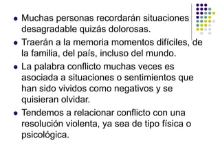  Muchas personas recordarán situaciones
desagradable quizás dolorosas.
 Traerán a la memoria momentos difíciles, de
la familia, del país, incluso del mundo.
 La palabra conflicto muchas veces es
asociada a situaciones o sentimientos que
han sido vividos como negativos y se
quisieran olvidar.
 Tendemos a relacionar conflicto con una
resolución violenta, ya sea de tipo física o
psicológica.
 