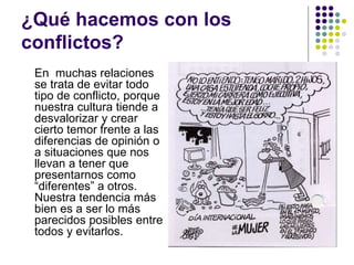 ¿Qué hacemos con los
conflictos?
En muchas relaciones
se trata de evitar todo
tipo de conflicto, porque
nuestra cultura tiende a
desvalorizar y crear
cierto temor frente a las
diferencias de opinión o
a situaciones que nos
llevan a tener que
presentarnos como
“diferentes” a otros.
Nuestra tendencia más
bien es a ser lo más
parecidos posibles entre
todos y evitarlos.
 