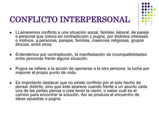 CONFLICTO INTERPERSONAL
 LLamaremos conflicto a una situación social, familiar, laboral, de pareja
o personal que coloca en contradicción y pugna, por distintos intereses
o motivos, a personas, parejas, familias, creencias religiosas, grupos
étnicos, entre otros.
 Entendemos por contradicción, la manifestación de incompatibilidades
entre personas frente alguna situación.
 Pugna se refiere a la acción de oponerse a la otra persona, la lucha por
imponer el propio punto de vista.
 Es importante destacar que no existe conflicto por el solo hecho de
pensar distinto, sino que éste aparece cuando frente a un asunto cada
una de las partes piensa o cree tener la razón, o saber cuál es el
camino para encontrar la solución. Así se produce el encuentro de
ideas opuestas o pugna.
 
