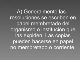 A) Generalmente las resoluciones se escriben en papel membretado del organismo o institución que las expiden. Las copias pueden hacerse en papel no membretado o corriente. 