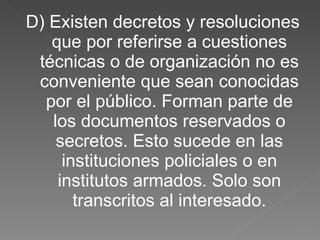 D) Existen decretos y resoluciones que por referirse a cuestiones técnicas o de organización no es conveniente que sean conocidas por el público. Forman parte de los documentos reservados o secretos. Esto sucede en las instituciones policiales o en institutos armados. Solo son transcritos al interesado. 