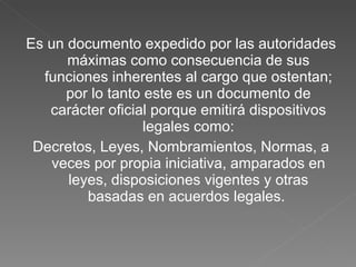 Es un documento expedido por las autoridades máximas como consecuencia de sus funciones inherentes al cargo que ostentan; por lo tanto este es un documento de carácter oficial porque emitirá dispositivos legales como: Decretos, Leyes, Nombramientos, Normas, a veces por propia iniciativa, amparados en leyes, disposiciones vigentes y otras basadas en acuerdos legales.  