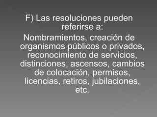F) Las resoluciones pueden referirse a: Nombramientos, creación de organismos públicos o privados, reconocimiento de servicios, distinciones, ascensos, cambios de colocación, permisos, licencias, retiros, jubilaciones, etc. 