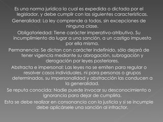 Es una norma jurídica la cual es expedida o dictada por el legislador, y debe cumplir con las siguientes características. Generalidad: La ley comprende a todos, sin excepciones de ninguna clase. Obligatoriedad: Tiene carácter imperativo-atributivo. Su incumplimiento da lugar a una sanción, a un castigo impuesto por ella misma. Permanencia: Se dictan con carácter indefinido, sólo dejará de tener vigencia mediante su abrogación, subrogación y derogación por leyes posteriores. Abstracta e impersonal: Las leyes no se emiten para regular o resolver casos individuales, ni para personas o grupos determinados, su impersonalidad y abstracción las conducen a la generalidad. Se reputa conocida: Nadie puede invocar su desconocimiento o ignorancia para dejar de cumplirla. Esta se debe realizar en consonancia con la justicia y si se incumple debe aplicársele una sanción al infractor. 