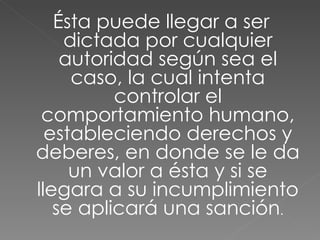 Ésta puede llegar a ser dictada por cualquier autoridad según sea el caso, la cual intenta controlar el comportamiento humano, estableciendo derechos y deberes, en donde se le da un valor a ésta y si se llegara a su incumplimiento se aplicará una sanción . 