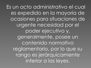 Es un acto administrativo el cual es expedido en la mayoría de ocasiones para situaciones de urgente necesidad por el poder ejecutivo y, generalmente, posee un contenido normativo reglamentario, por lo que su rango es jerárquicamente inferior a las leyes. 