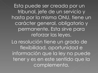 Esta puede ser creada por un tribunal, jefe de un servicio y hasta por la misma ONU, tiene un carácter general, obligatorio y permanente. Esta sirve para reforzar las leyes. La resolución tiene un grado de flexibilidad, oportunidad e información que la ley no puede tener y es en este sentido que la complementa. 