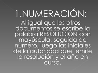 1.NUMERACIÓN: Al igual que los otros documentos se escribe la palabra RESOLUCIÓN con mayúscula, seguida de número, luego las iniciales de la autoridad que  emite la resolución y el año en curso. 
