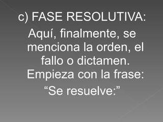 c) FASE RESOLUTIVA: Aquí, finalmente, se menciona la orden, el fallo o dictamen. Empieza con la frase: “ Se resuelve:” 