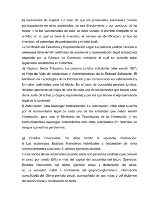 b) Inversiones de Capital. En caso de que los potenciales solicitantes posean
participaciones en otras sociedades, ya sea directamente o por conducto de su
matriz o de las subordinadas de esta, se debe señalar el nombre completo de la
entidad en la cual se tiene la inversión, el número de identificación, el tipo de
inversión, el porcentaje de participación y el valor total.
c) Certificado de Existencia y Representación Legal. La persona jurídica nacional o
extranjera debe remitir certificado de existencia y representación legal actualizada
expedido por la Cámara de Comercio, mediante el cual se acredite estar
legalmente establecida en Colombia.
d) Registro Único Tributario. La persona jurídica solicitante debe remitir RUT;
e) Hoja de Vida de Accionistas y Administradores de la Entidad Solicitante. El
Ministerio de Tecnologías de la Información y las Comunicaciones establecerá los
formatos pertinentes para tal efecto. En el caso de accionista persona jurídica,
deberán aportarse las hojas de vida de cada una de las personas que hacen parte
de la Junta Directiva (u órgano equivalente) y por las que tienen la representación
legal de la sociedad
f) Autorización para Investigar Antecedentes. La autorización debe estar suscrita
por el representante legal de cada una de las entidades que deban remitir
información, para que el Ministerio de Tecnologías de la Información y las
Comunicaciones investigue antecedentes ante otras autoridades y/o centrales de
riesgos que estime pertinentes.
g) Estados Financieros. Se debe remitir la siguiente información:
i) Los accionistas: Estados financieros individuales y declaración de renta
correspondientes a los tres (3) últimos ejercicios anuales.
ii) Los socios de los accionistas (cuando estos son personas jurídicas) que posean
el cinco por ciento (5%) o más del capital del accionista del futuro Operador:
Estados financieros del último ejercicio anual y declaración de renta;
iii) La sociedad matriz o controlante del grupo/conglomerado: Información
consolidada del último período anual, acompañado de sus notas y del dictamen
del revisor fiscal y declaración de renta.
 